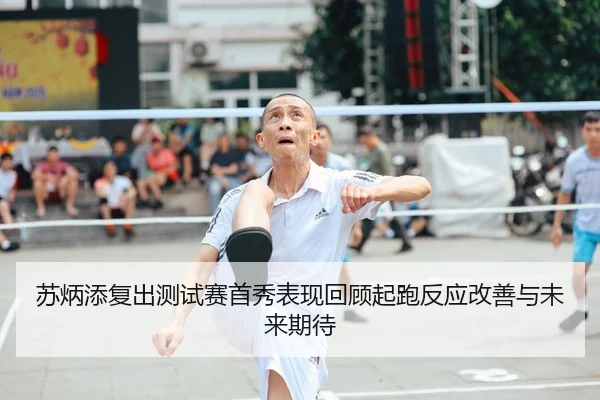 苏炳添复出测试赛首秀表现回顾起跑反应改善与未来期待