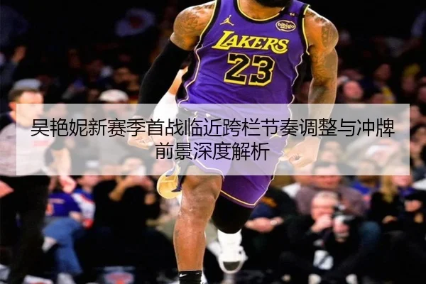 吴艳妮新赛季首战临近跨栏节奏调整与冲牌前景深度解析